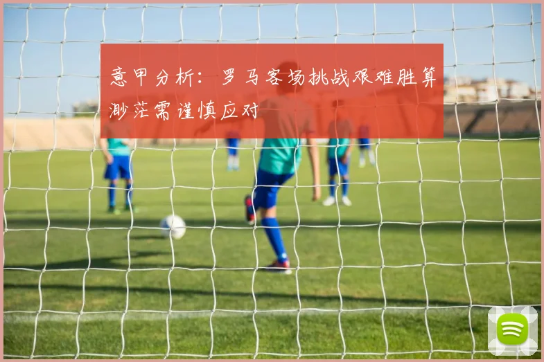 意甲分析：罗马客场挑战艰难胜算渺茫需谨慎应对