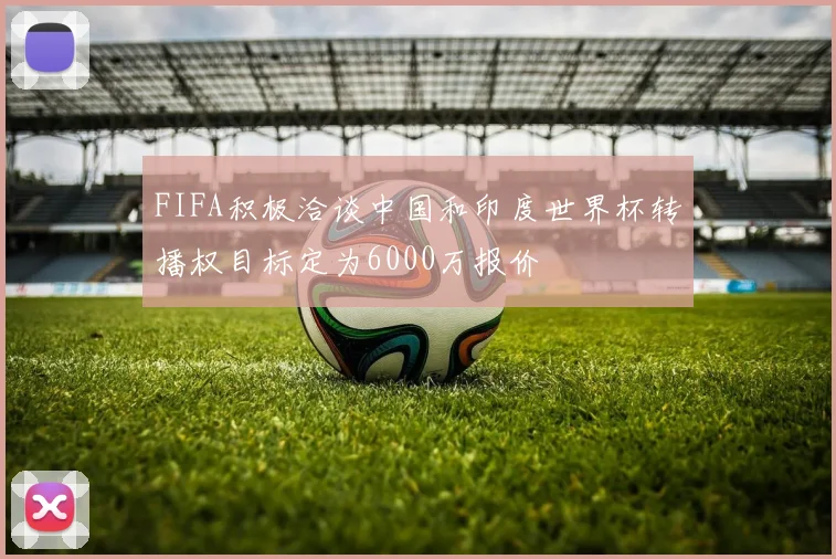 FIFA积极洽谈中国和印度世界杯转播权目标定为6000万报价