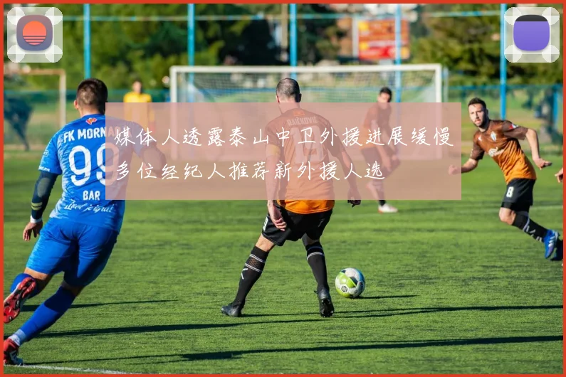 媒体人透露泰山中卫外援进展缓慢多位经纪人推荐新外援人选