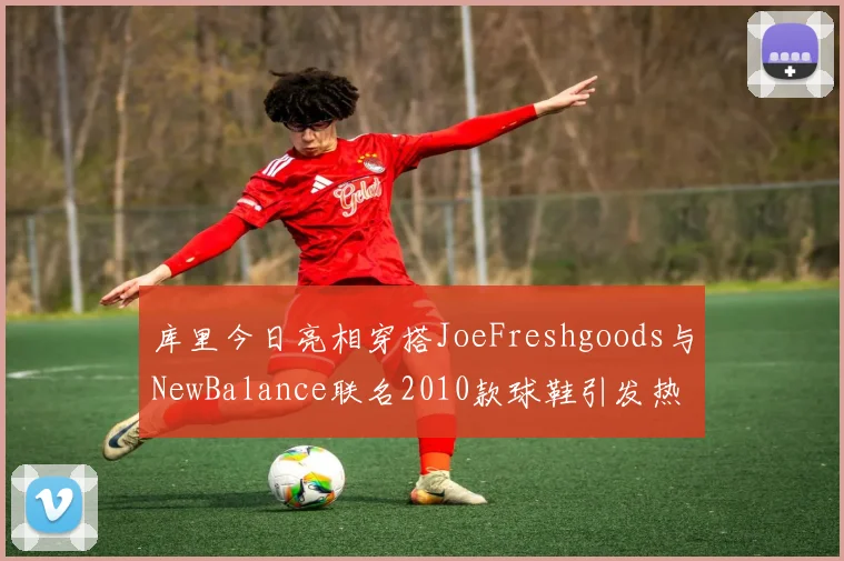 库里今日亮相穿搭JoeFreshgoods与NewBalance联名2010款球鞋引发热议