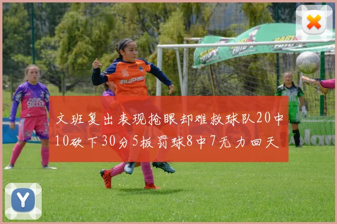 文班复出表现抢眼却难救球队20中10砍下30分5板罚球8中7无力回天